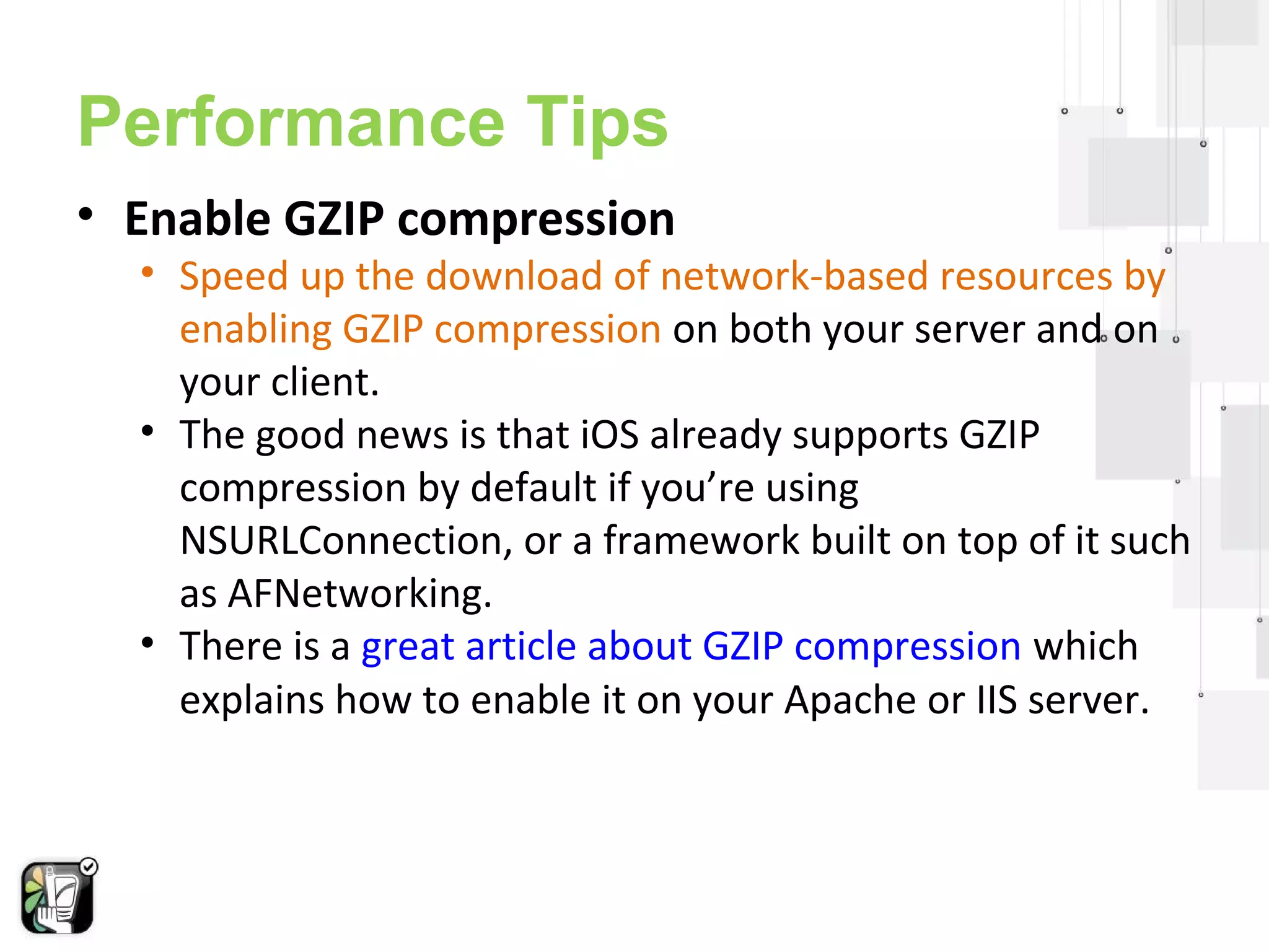 Performance Tips 
• Enable GZIP compression 
• Speed up the download of network-based resources by 
enabling GZIP compression on both your server and on 
your client. 
• The good news is that iOS already supports GZIP 
compression by default if you’re using 
NSURLConnection, or a framework built on top of it such 
as AFNetworking. 
• There is a great article about GZIP compression which 
explains how to enable it on your Apache or IIS server. 
 