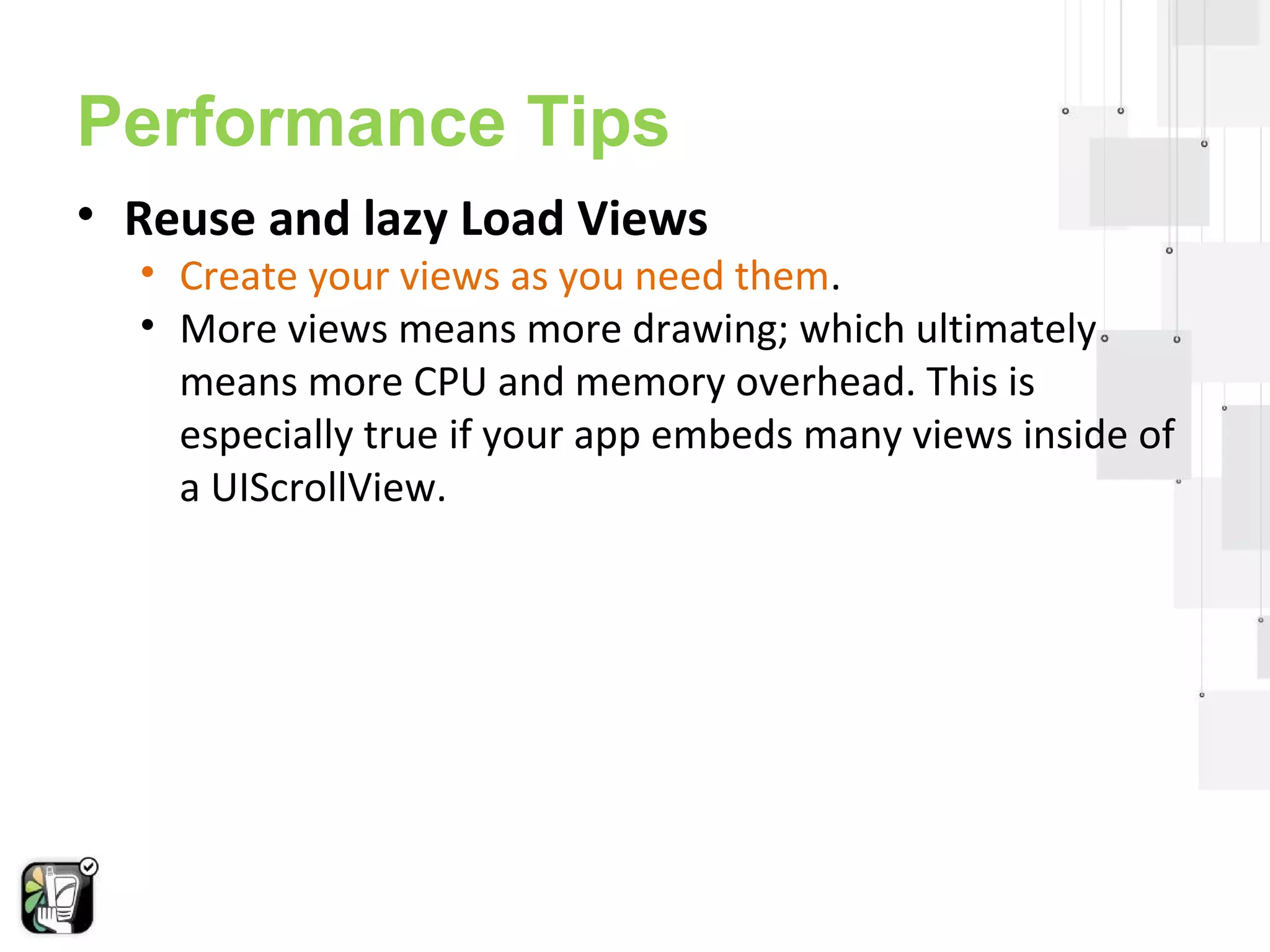 Performance Tips 
• Reuse and lazy Load Views 
• Create your views as you need them. 
• More views means more drawing; which ultimately 
means more CPU and memory overhead. This is 
especially true if your app embeds many views inside of 
a UIScrollView. 
 