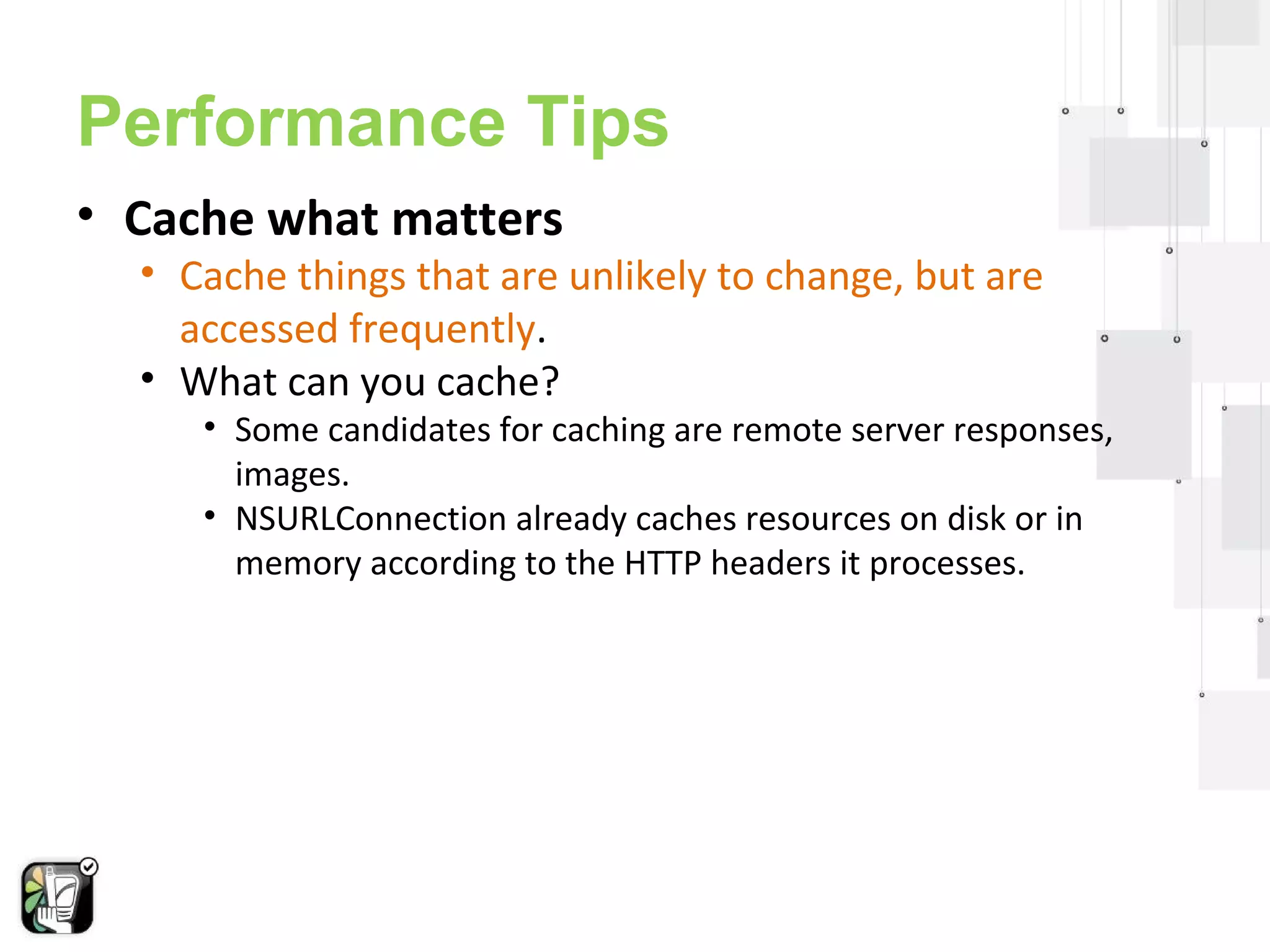 Performance Tips 
• Cache what matters 
• Cache things that are unlikely to change, but are 
accessed frequently. 
• What can you cache? 
• Some candidates for caching are remote server responses, 
images. 
• NSURLConnection already caches resources on disk or in 
memory according to the HTTP headers it processes. 
 