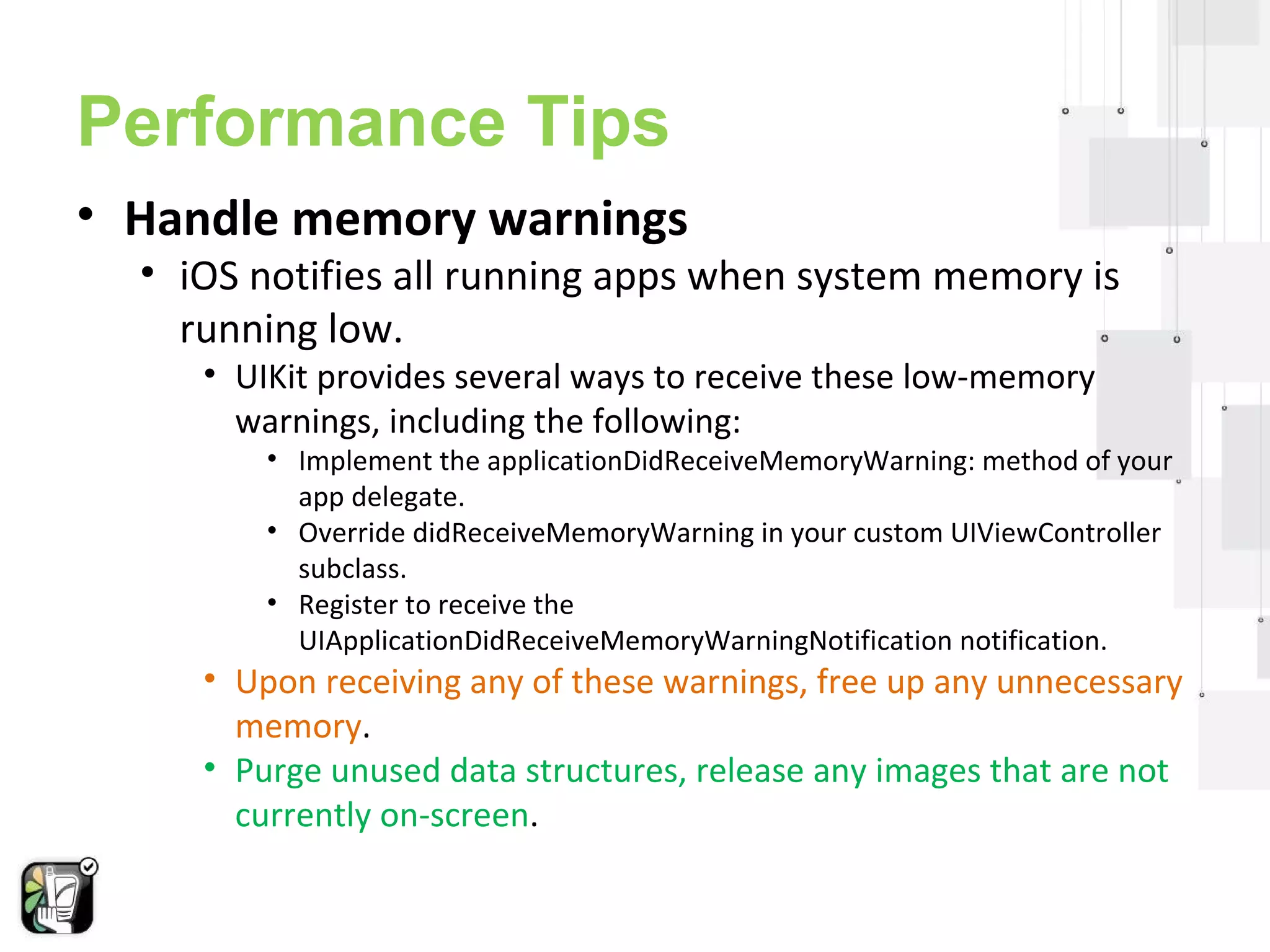 Performance Tips 
• Handle memory warnings 
• iOS notifies all running apps when system memory is 
running low. 
• UIKit provides several ways to receive these low-memory 
warnings, including the following: 
• Implement the applicationDidReceiveMemoryWarning: method of your 
app delegate. 
• Override didReceiveMemoryWarning in your custom UIViewController 
subclass. 
• Register to receive the 
UIApplicationDidReceiveMemoryWarningNotification notification. 
• Upon receiving any of these warnings, free up any unnecessary 
memory. 
• Purge unused data structures, release any images that are not 
currently on-screen. 
 