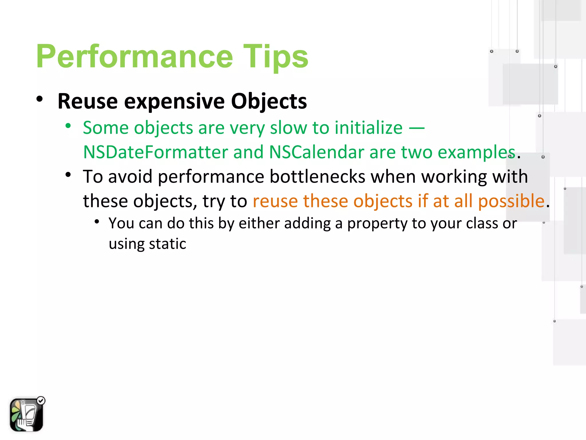 Performance Tips 
• Reuse expensive Objects 
• Some objects are very slow to initialize — 
NSDateFormatter and NSCalendar are two examples. 
• To avoid performance bottlenecks when working with 
these objects, try to reuse these objects if at all possible. 
• You can do this by either adding a property to your class or 
using static 
 