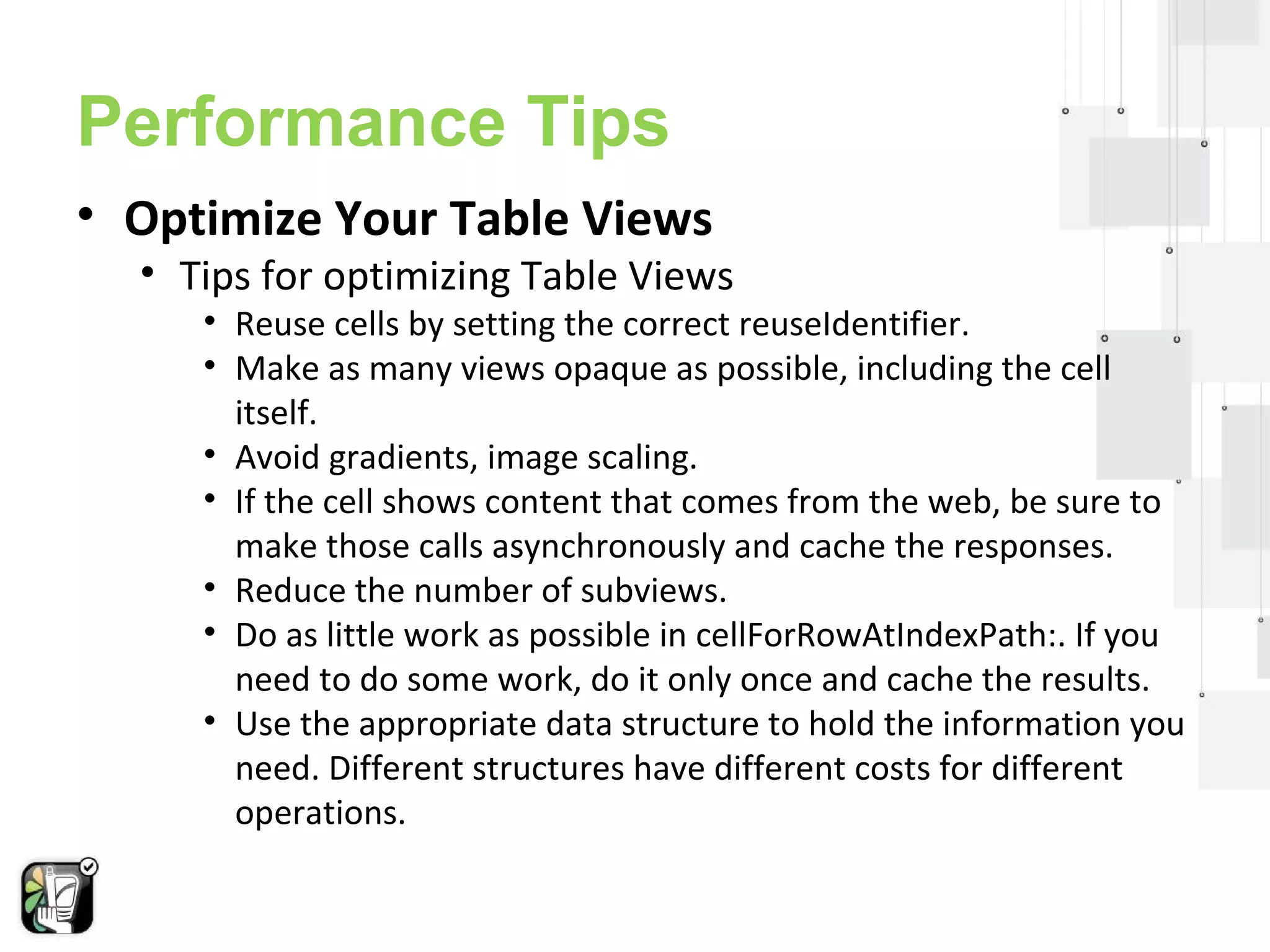 Performance Tips 
• Optimize Your Table Views 
• Tips for optimizing Table Views 
• Reuse cells by setting the correct reuseIdentifier. 
• Make as many views opaque as possible, including the cell 
itself. 
• Avoid gradients, image scaling. 
• If the cell shows content that comes from the web, be sure to 
make those calls asynchronously and cache the responses. 
• Reduce the number of subviews. 
• Do as little work as possible in cellForRowAtIndexPath:. If you 
need to do some work, do it only once and cache the results. 
• Use the appropriate data structure to hold the information you 
need. Different structures have different costs for different 
operations. 
 