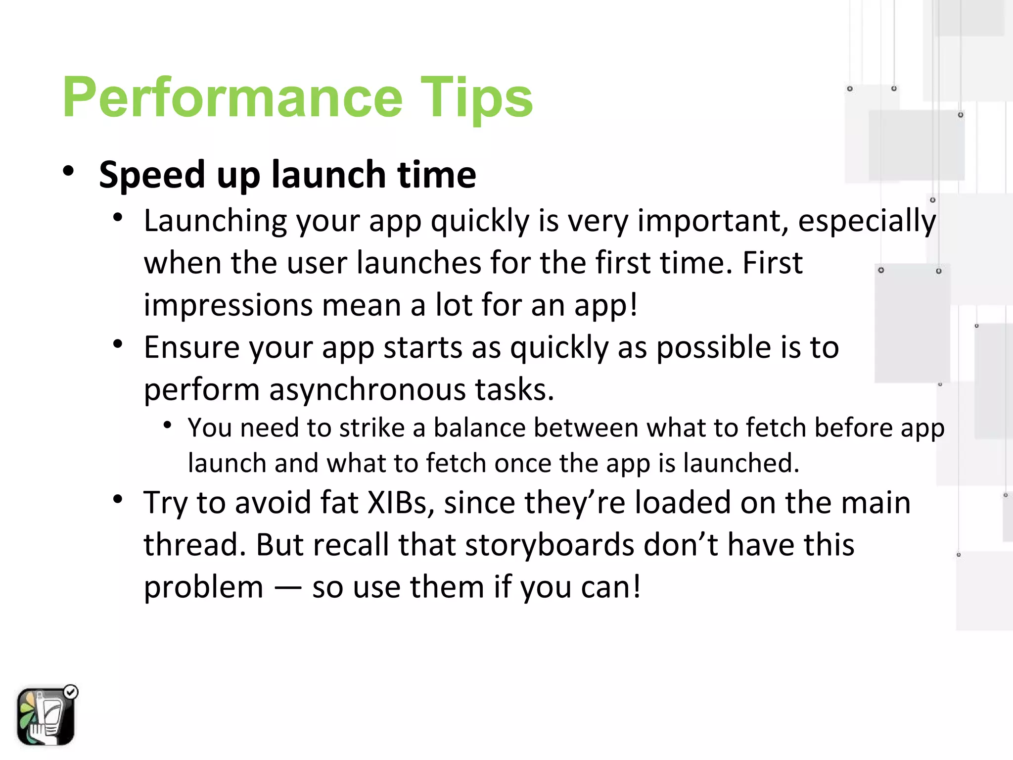 Performance Tips 
• Speed up launch time 
• Launching your app quickly is very important, especially 
when the user launches for the first time. First 
impressions mean a lot for an app! 
• Ensure your app starts as quickly as possible is to 
perform asynchronous tasks. 
• You need to strike a balance between what to fetch before app 
launch and what to fetch once the app is launched. 
• Try to avoid fat XIBs, since they’re loaded on the main 
thread. But recall that storyboards don’t have this 
problem — so use them if you can! 
 