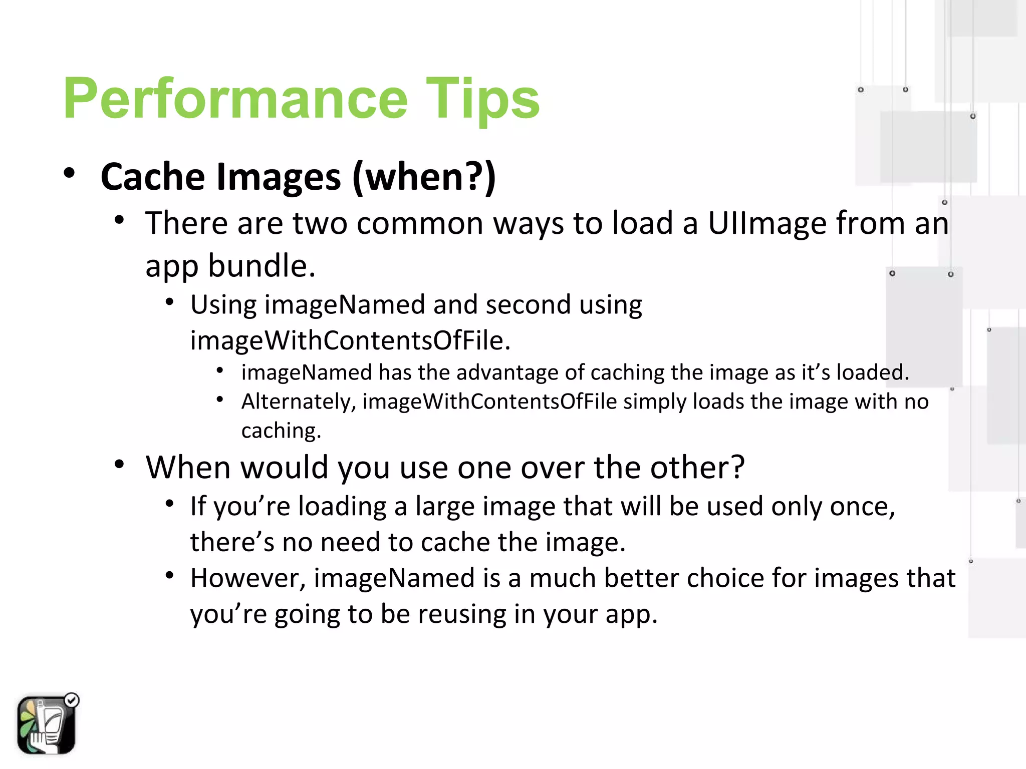 Performance Tips 
• Cache Images (when?) 
• There are two common ways to load a UIImage from an 
app bundle. 
• Using imageNamed and second using 
imageWithContentsOfFile. 
• imageNamed has the advantage of caching the image as it’s loaded. 
• Alternately, imageWithContentsOfFile simply loads the image with no 
caching. 
• When would you use one over the other? 
• If you’re loading a large image that will be used only once, 
there’s no need to cache the image. 
• However, imageNamed is a much better choice for images that 
you’re going to be reusing in your app. 
 