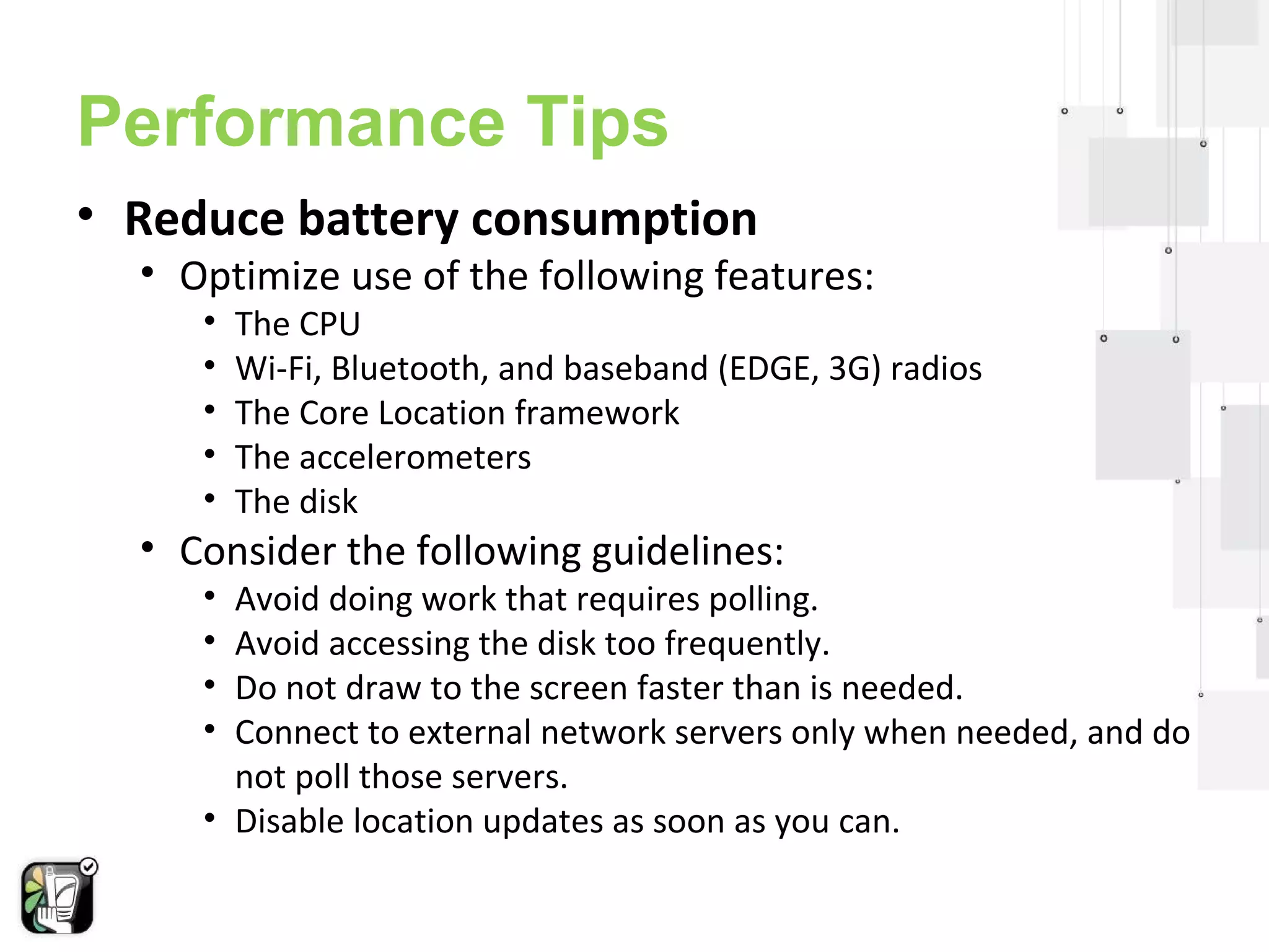 Performance Tips 
• Reduce battery consumption 
• Optimize use of the following features: 
• The CPU 
• Wi-Fi, Bluetooth, and baseband (EDGE, 3G) radios 
• The Core Location framework 
• The accelerometers 
• The disk 
• Consider the following guidelines: 
• Avoid doing work that requires polling. 
• Avoid accessing the disk too frequently. 
• Do not draw to the screen faster than is needed. 
• Connect to external network servers only when needed, and do 
not poll those servers. 
• Disable location updates as soon as you can. 
 