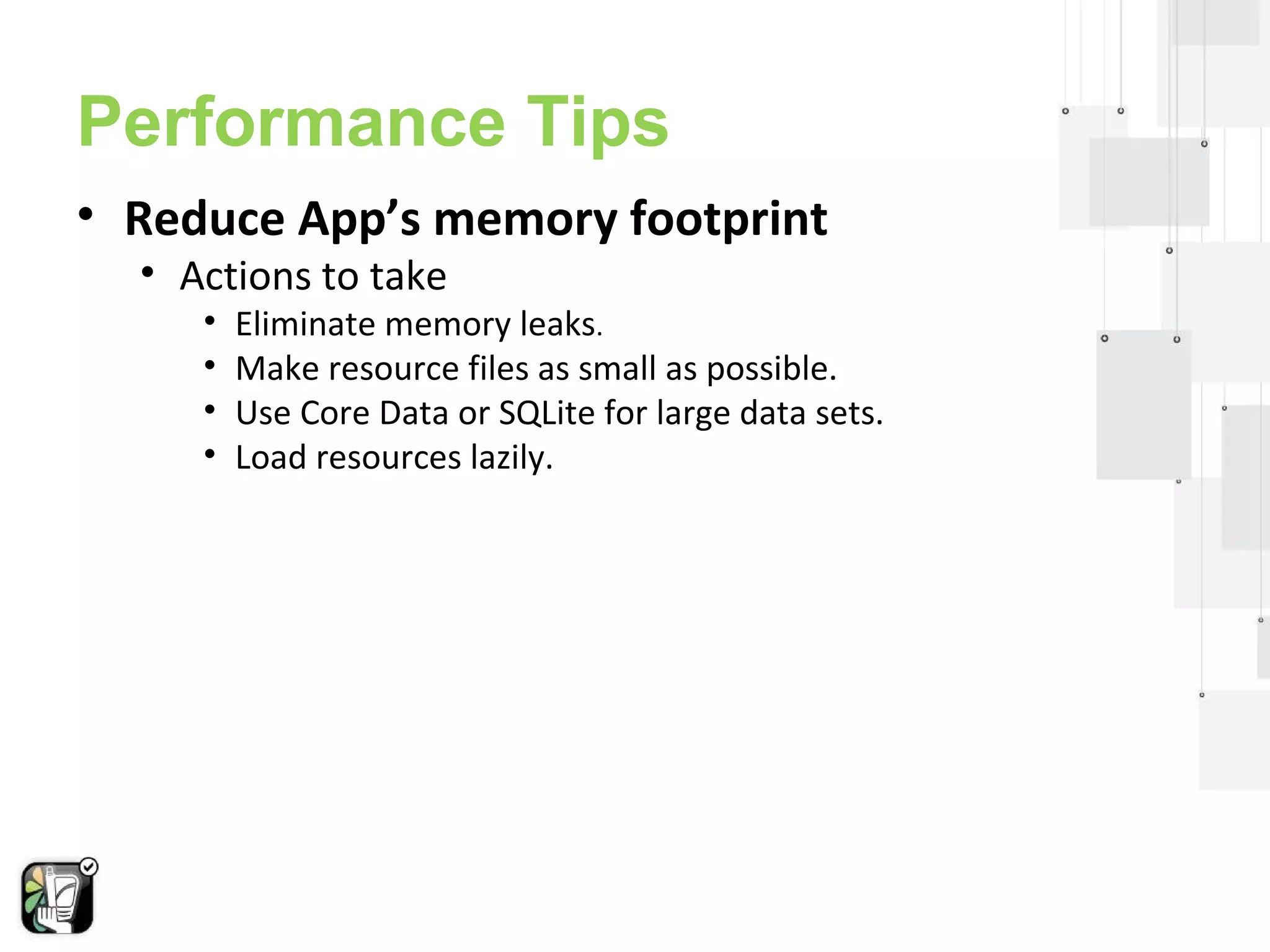 Performance Tips 
• Reduce App’s memory footprint 
• Actions to take 
• Eliminate memory leaks. 
• Make resource files as small as possible. 
• Use Core Data or SQLite for large data sets. 
• Load resources lazily. 
 