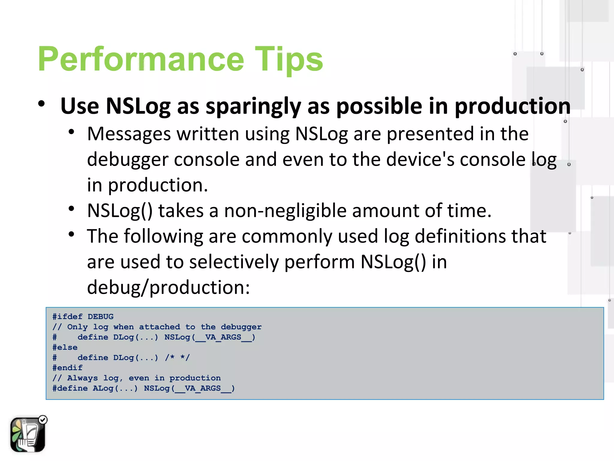 Performance Tips 
• Use NSLog as sparingly as possible in production 
• Messages written using NSLog are presented in the 
debugger console and even to the device's console log 
in production. 
• NSLog() takes a non-negligible amount of time. 
• The following are commonly used log definitions that 
are used to selectively perform NSLog() in 
debug/production: 
#ifdef DEBUG 
// Only log when attached to the debugger 
# define DLog(...) NSLog(__VA_ARGS__) 
#else 
# define DLog(...) /* */ 
#endif 
// Always log, even in production 
#define ALog(...) NSLog(__VA_ARGS__) 
 