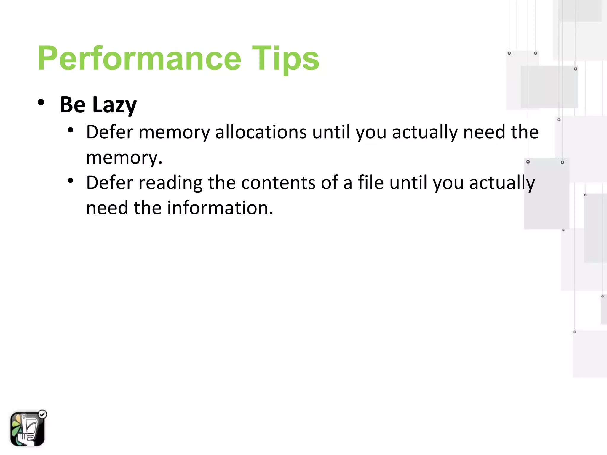 Performance Tips 
• Be Lazy 
• Defer memory allocations until you actually need the 
memory. 
• Defer reading the contents of a file until you actually 
need the information. 
 