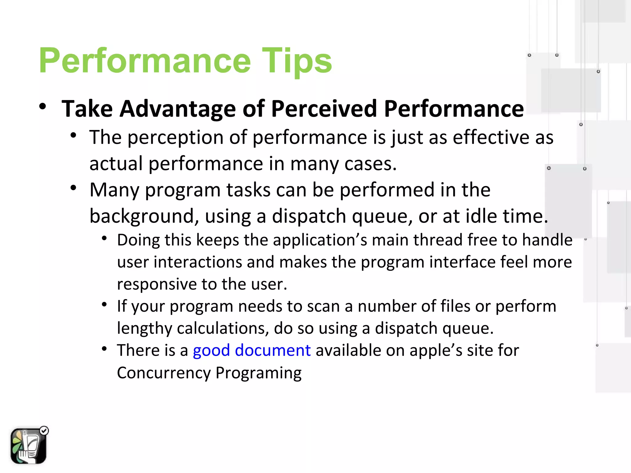Performance Tips 
• Take Advantage of Perceived Performance 
• The perception of performance is just as effective as 
actual performance in many cases. 
• Many program tasks can be performed in the 
background, using a dispatch queue, or at idle time. 
• Doing this keeps the application’s main thread free to handle 
user interactions and makes the program interface feel more 
responsive to the user. 
• If your program needs to scan a number of files or perform 
lengthy calculations, do so using a dispatch queue. 
• There is a good document available on apple’s site for 
Concurrency Programing 
 