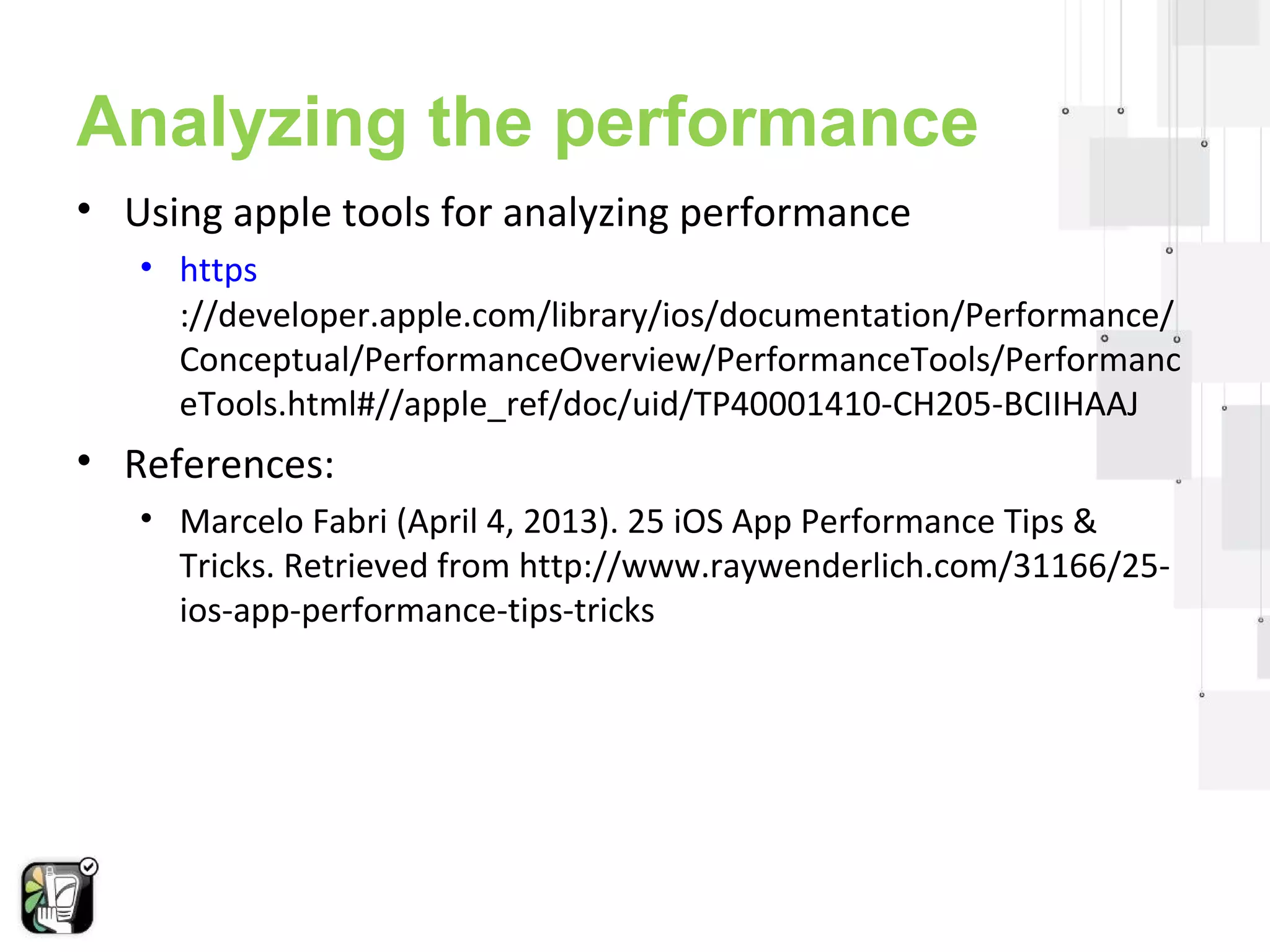 Analyzing the performance 
• Using apple tools for analyzing performance 
• https 
://developer.apple.com/library/ios/documentation/Performance/ 
Conceptual/PerformanceOverview/PerformanceTools/Performanc 
eTools.html#//apple_ref/doc/uid/TP40001410-CH205-BCIIHAAJ 
 