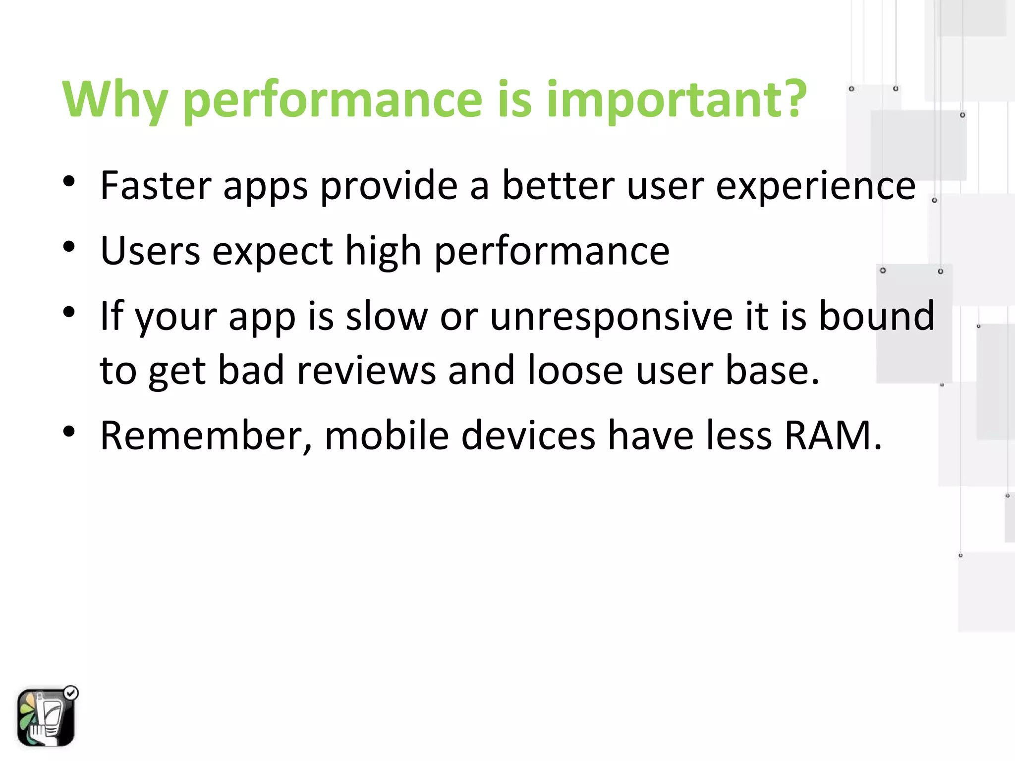 Why performance is important? 
• Faster apps provide a better user experience 
• Users expect high performance 
• If your app is slow or unresponsive it is bound 
to get bad reviews and loose user base. 
• Remember, mobile devices have less RAM. 
 