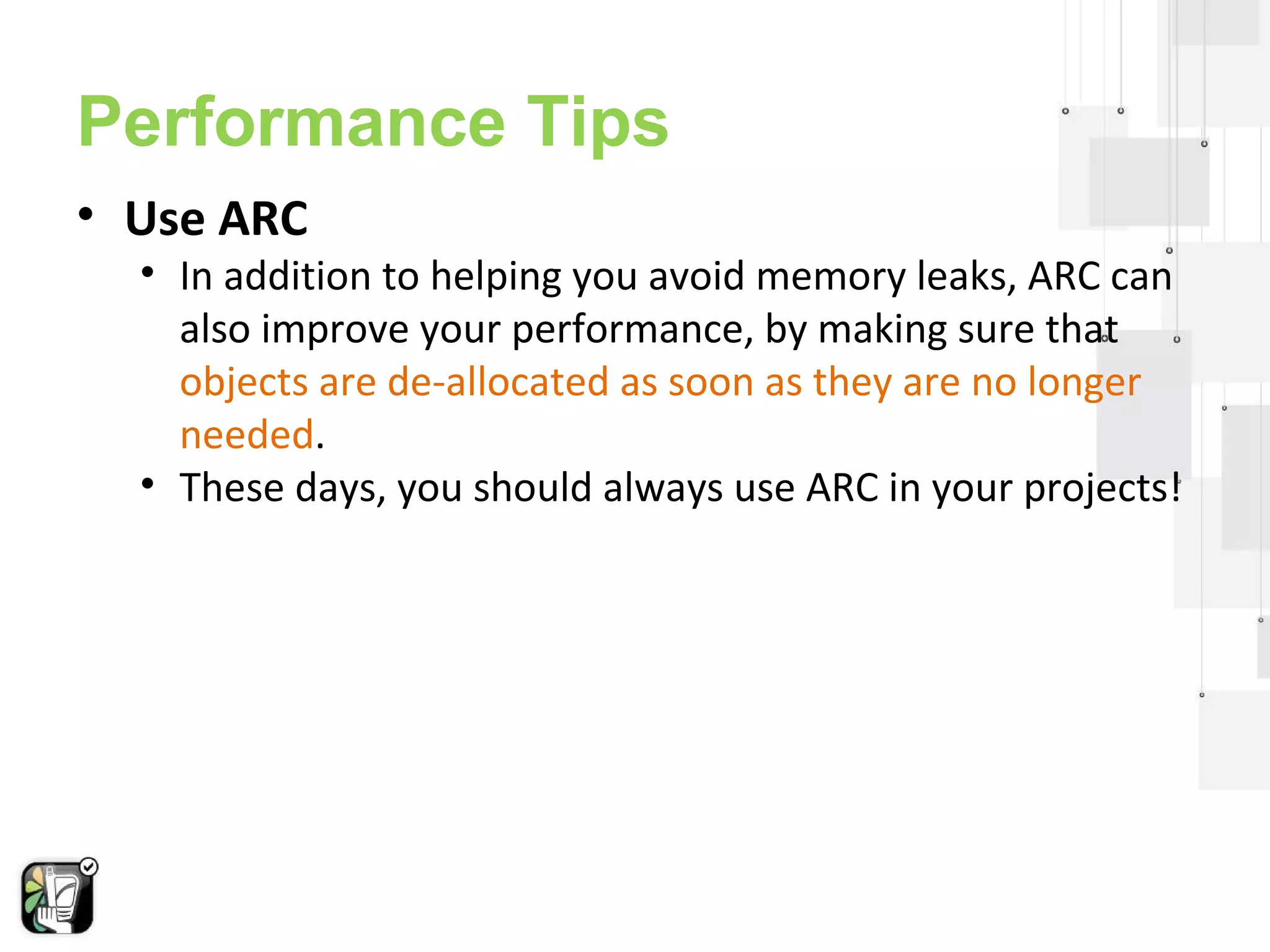 Performance Tips 
• Use ARC 
• In addition to helping you avoid memory leaks, ARC can 
also improve your performance, by making sure that 
objects are de-allocated as soon as they are no longer 
needed. 
• These days, you should always use ARC in your projects! 
 