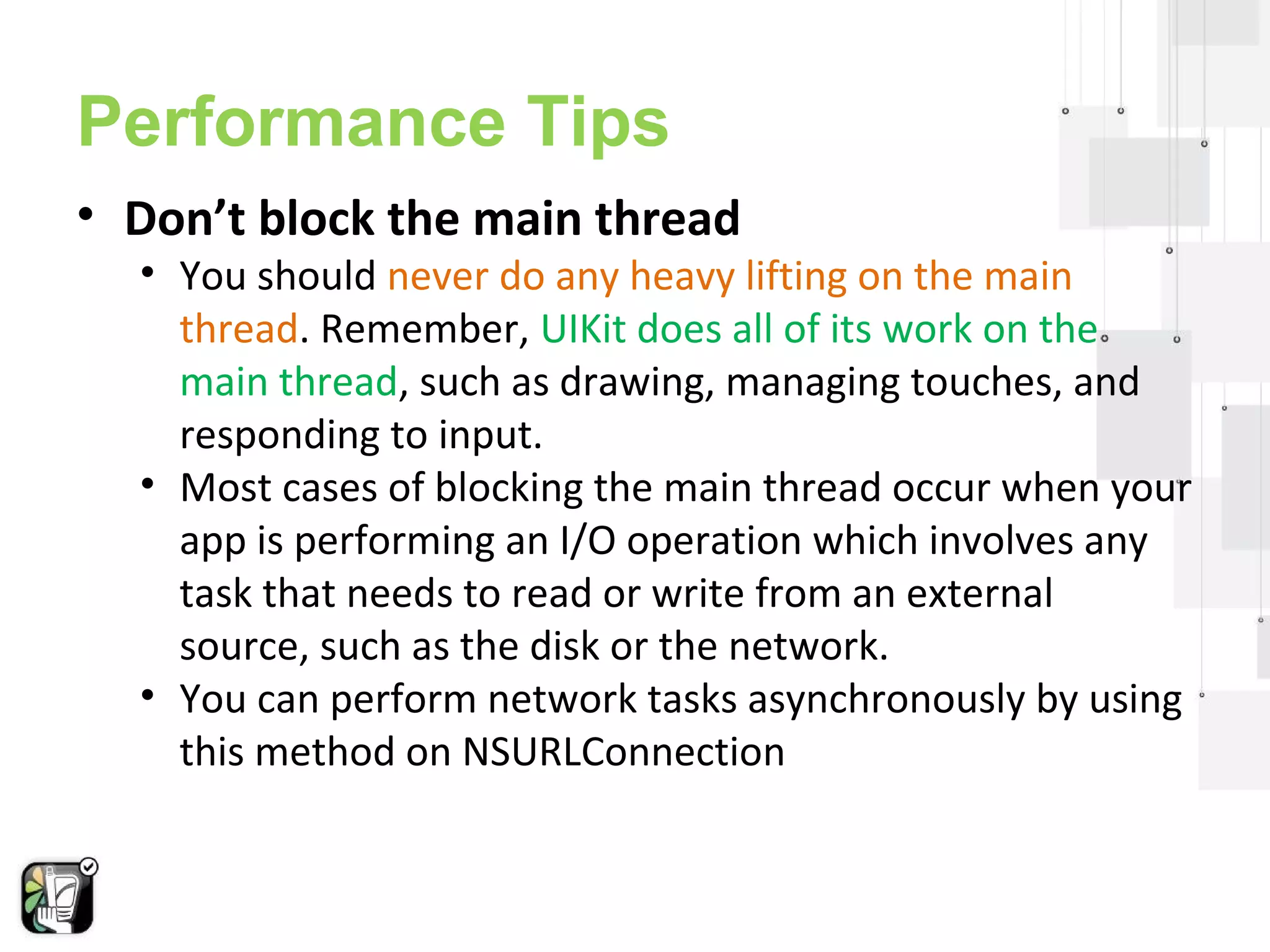 Performance Tips 
• Don’t block the main thread 
• You should never do any heavy lifting on the main 
thread. Remember, UIKit does all of its work on the 
main thread, such as drawing, managing touches, and 
responding to input. 
• Most cases of blocking the main thread occur when your 
app is performing an I/O operation which involves any 
task that needs to read or write from an external 
source, such as the disk or the network. 
• You can perform network tasks asynchronously by using 
this method on NSURLConnection 
 