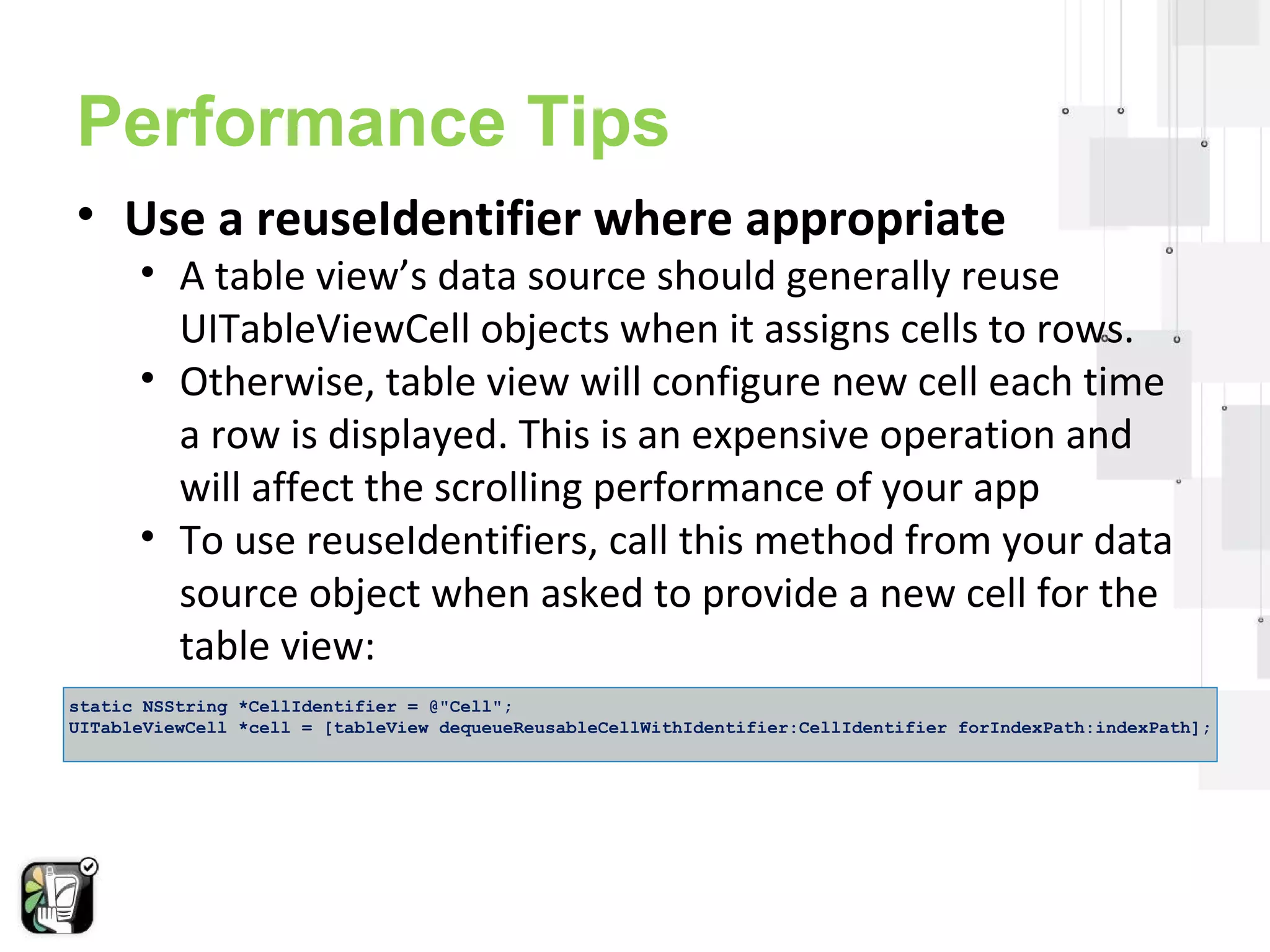 Performance Tips 
• Use a reuseIdentifier where appropriate 
• A table view’s data source should generally reuse 
UITableViewCell objects when it assigns cells to rows. 
• Otherwise, table view will configure new cell each time 
a row is displayed. This is an expensive operation and 
will affect the scrolling performance of your app 
• To use reuseIdentifiers, call this method from your data 
source object when asked to provide a new cell for the 
table view: 
static NSString *CellIdentifier = @"Cell"; 
UITableViewCell *cell = [tableView dequeueReusableCellWithIdentifier:CellIdentifier forIndexPath:indexPath]; 
 