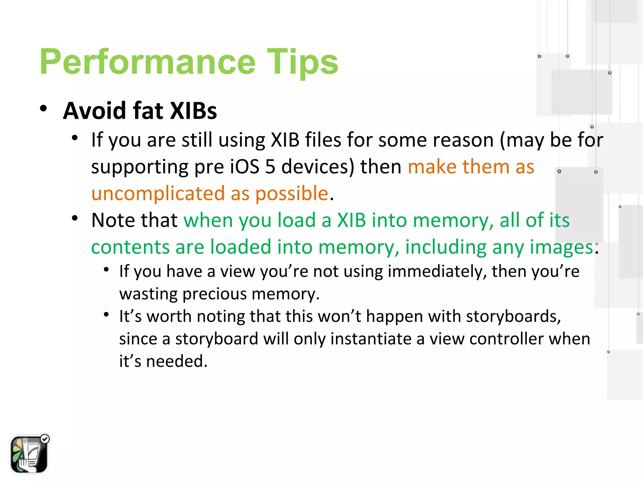 Performance Tips 
• Avoid fat XIBs 
• If you are still using XIB files for some reason (may be for 
supporting pre iOS 5 devices) then make them as 
uncomplicated as possible. 
• Note that when you load a XIB into memory, all of its 
contents are loaded into memory, including any images. 
• If you have a view you’re not using immediately, then you’re 
wasting precious memory. 
• It’s worth noting that this won’t happen with storyboards, 
since a storyboard will only instantiate a view controller when 
it’s needed. 
 