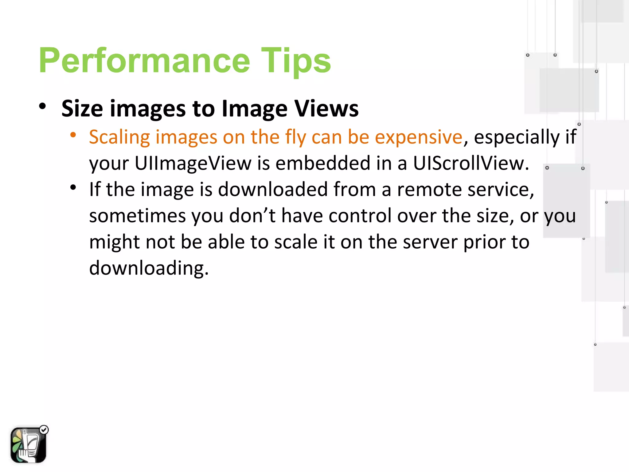 Performance Tips 
• Size images to Image Views 
• Scaling images on the fly can be expensive, especially if 
your UIImageView is embedded in a UIScrollView. 
• If the image is downloaded from a remote service, 
sometimes you don’t have control over the size, or you 
might not be able to scale it on the server prior to 
downloading. 
 