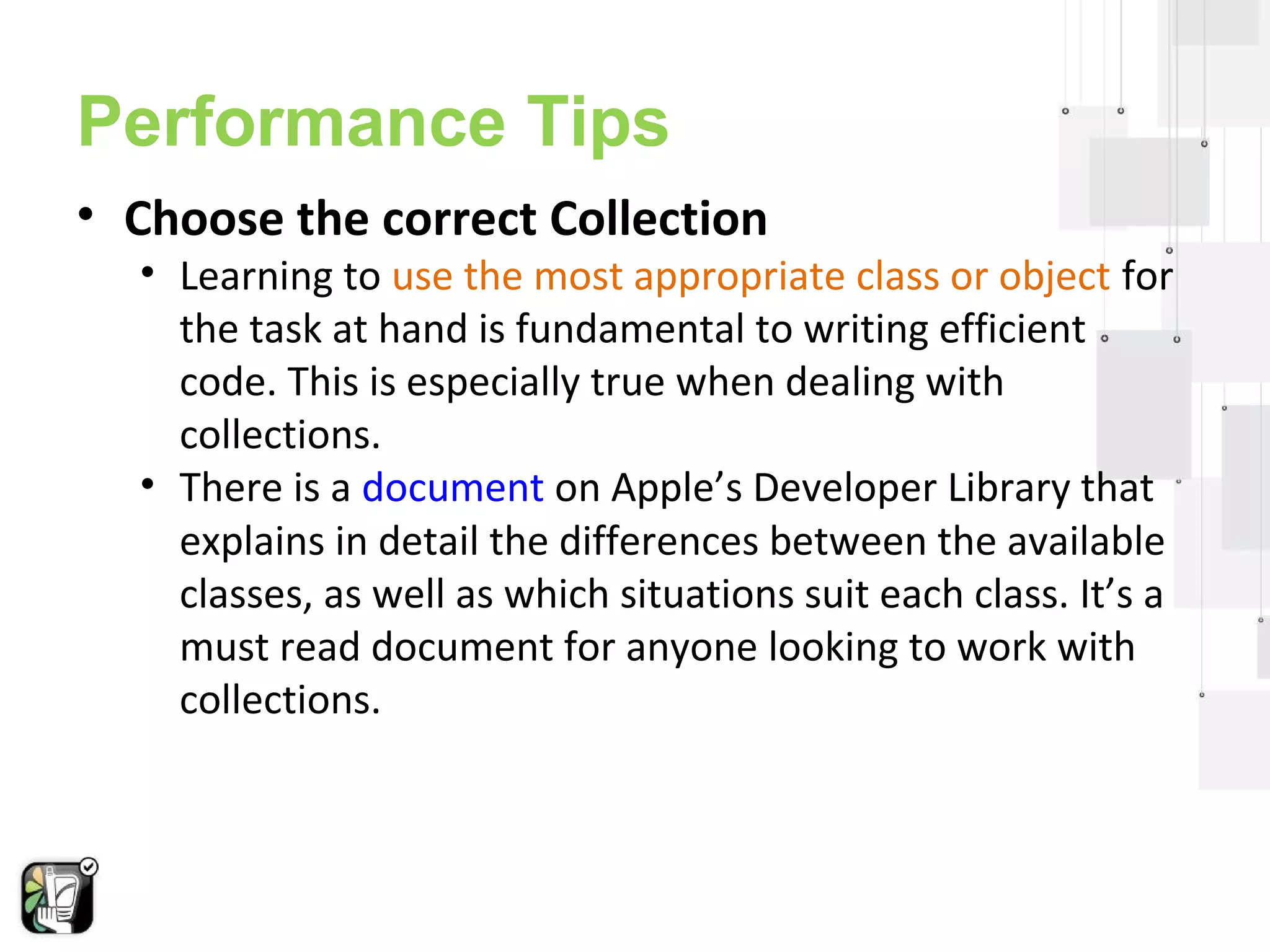 Performance Tips 
• Choose the correct Collection 
• Learning to use the most appropriate class or object for 
the task at hand is fundamental to writing efficient 
code. This is especially true when dealing with 
collections. 
• There is a document on Apple’s Developer Library that 
explains in detail the differences between the available 
classes, as well as which situations suit each class. It’s a 
must read document for anyone looking to work with 
collections. 
 