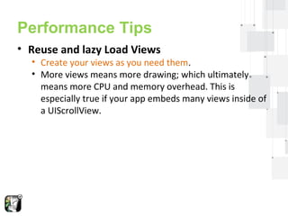 Performance Tips 
• Reuse and lazy Load Views 
• Create your views as you need them. 
• More views means more drawing; which ultimately 
means more CPU and memory overhead. This is 
especially true if your app embeds many views inside of 
a UIScrollView. 
 