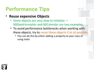 Performance Tips 
• Reuse expensive Objects 
• Some objects are very slow to initialize — 
NSDateFormatter and NSCalendar are two examples. 
• To avoid performance bottlenecks when working with 
these objects, try to reuse these objects if at all possible. 
• You can do this by either adding a property to your class or 
using static 
 