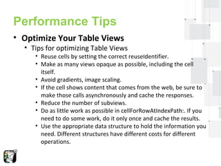 Performance Tips 
• Optimize Your Table Views 
• Tips for optimizing Table Views 
• Reuse cells by setting the correct reuseIdentifier. 
• Make as many views opaque as possible, including the cell 
itself. 
• Avoid gradients, image scaling. 
• If the cell shows content that comes from the web, be sure to 
make those calls asynchronously and cache the responses. 
• Reduce the number of subviews. 
• Do as little work as possible in cellForRowAtIndexPath:. If you 
need to do some work, do it only once and cache the results. 
• Use the appropriate data structure to hold the information you 
need. Different structures have different costs for different 
operations. 
 