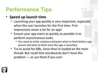 Performance Tips 
• Speed up launch time 
• Launching your app quickly is very important, especially 
when the user launches for the first time. First 
impressions mean a lot for an app! 
• Ensure your app starts as quickly as possible is to 
perform asynchronous tasks. 
• You need to strike a balance between what to fetch before app 
launch and what to fetch once the app is launched. 
• Try to avoid fat XIBs, since they’re loaded on the main 
thread. But recall that storyboards don’t have this 
problem — so use them if you can! 
 