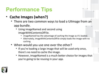 Performance Tips 
• Cache Images (when?) 
• There are two common ways to load a UIImage from an 
app bundle. 
• Using imageNamed and second using 
imageWithContentsOfFile. 
• imageNamed has the advantage of caching the image as it’s loaded. 
• Alternately, imageWithContentsOfFile simply loads the image with no 
caching. 
• When would you use one over the other? 
• If you’re loading a large image that will be used only once, 
there’s no need to cache the image. 
• However, imageNamed is a much better choice for images that 
you’re going to be reusing in your app. 
 