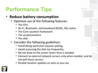 Performance Tips 
• Reduce battery consumption 
• Optimize use of the following features: 
• The CPU 
• Wi-Fi, Bluetooth, and baseband (EDGE, 3G) radios 
• The Core Location framework 
• The accelerometers 
• The disk 
• Consider the following guidelines: 
• Avoid doing work that requires polling. 
• Avoid accessing the disk too frequently. 
• Do not draw to the screen faster than is needed. 
• Connect to external network servers only when needed, and do 
not poll those servers. 
• Disable location updates as soon as you can. 
 