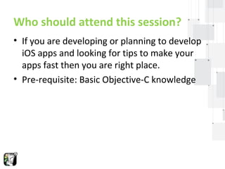 Who should attend this session? 
• If you are developing or planning to develop 
iOS apps and looking for tips to make your 
apps fast then you are right place. 
• Pre-requisite: Basic Objective-C knowledge 
 