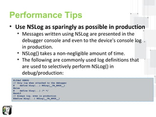 Performance Tips 
• Use NSLog as sparingly as possible in production 
• Messages written using NSLog are presented in the 
debugger console and even to the device's console log 
in production. 
• NSLog() takes a non-negligible amount of time. 
• The following are commonly used log definitions that 
are used to selectively perform NSLog() in 
debug/production: 
#ifdef DEBUG 
// Only log when attached to the debugger 
# define DLog(...) NSLog(__VA_ARGS__) 
#else 
# define DLog(...) /* */ 
#endif 
// Always log, even in production 
#define ALog(...) NSLog(__VA_ARGS__) 
 