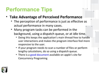 Performance Tips 
• Take Advantage of Perceived Performance 
• The perception of performance is just as effective as 
actual performance in many cases. 
• Many program tasks can be performed in the 
background, using a dispatch queue, or at idle time. 
• Doing this keeps the application’s main thread free to handle 
user interactions and makes the program interface feel more 
responsive to the user. 
• If your program needs to scan a number of files or perform 
lengthy calculations, do so using a dispatch queue. 
• There is a good document available on apple’s site for 
Concurrency Programing 
 