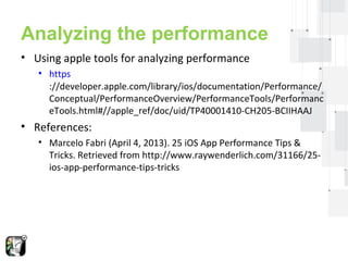 Analyzing the performance 
• Using apple tools for analyzing performance 
• https 
://developer.apple.com/library/ios/documentation/Performance/ 
Conceptual/PerformanceOverview/PerformanceTools/Performanc 
eTools.html#//apple_ref/doc/uid/TP40001410-CH205-BCIIHAAJ 
 