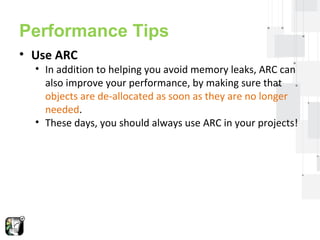 Performance Tips 
• Use ARC 
• In addition to helping you avoid memory leaks, ARC can 
also improve your performance, by making sure that 
objects are de-allocated as soon as they are no longer 
needed. 
• These days, you should always use ARC in your projects! 
 