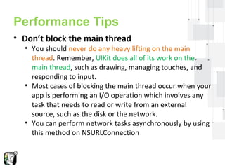 Performance Tips 
• Don’t block the main thread 
• You should never do any heavy lifting on the main 
thread. Remember, UIKit does all of its work on the 
main thread, such as drawing, managing touches, and 
responding to input. 
• Most cases of blocking the main thread occur when your 
app is performing an I/O operation which involves any 
task that needs to read or write from an external 
source, such as the disk or the network. 
• You can perform network tasks asynchronously by using 
this method on NSURLConnection 
 