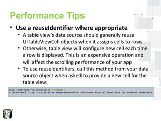 Performance Tips 
• Use a reuseIdentifier where appropriate 
• A table view’s data source should generally reuse 
UITableViewCell objects when it assigns cells to rows. 
• Otherwise, table view will configure new cell each time 
a row is displayed. This is an expensive operation and 
will affect the scrolling performance of your app 
• To use reuseIdentifiers, call this method from your data 
source object when asked to provide a new cell for the 
table view: 
static NSString *CellIdentifier = @"Cell"; 
UITableViewCell *cell = [tableView dequeueReusableCellWithIdentifier:CellIdentifier forIndexPath:indexPath]; 
 