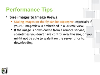 Performance Tips 
• Size images to Image Views 
• Scaling images on the fly can be expensive, especially if 
your UIImageView is embedded in a UIScrollView. 
• If the image is downloaded from a remote service, 
sometimes you don’t have control over the size, or you 
might not be able to scale it on the server prior to 
downloading. 
 