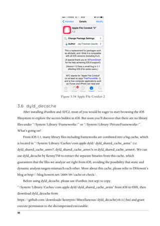 96
Figure 3-54 Apple File Conduit 2
3.6   dyld_decache
After installing iFunBox and AFC2, most of you would be eager to start browsing the iOS
filesystem to explore the secrets hidden in iOS. But soon you’ll discover that there are no library
files under “/System/Library/Frameworks/” or “/System/Library/PrivateFrameworks/”.
What’s going on?
From iOS 3.1, many library files including frameworks are combined into a big cache, which
is located in “/System/Library/Caches/com.apple.dyld/ dyld_shared_cache_armx” (i.e.
dyld_shared_cache_armv7, dyld_shared_cache_armv7s or dyld_shared_cache_arm64). We can
use dyld_decache by KennyTM to extract the separate binaries from this cache, which
guarantees that the files we analyze are right from iOS, avoiding the possibility that static and
dynamic analysis targets mismatch each other. More about this cache, please refer to DHowett’s
blog at http://blog.howett.net/2009/09/cache-or-check/.
Before using dyld_decache, please use iFunBox (not scp) to copy
“/System/Library/Caches/com.apple.dyld/dyld_shared_cache_armx” from iOS to OSX, then
download dyld_decache from
https://github.com/downloads/kennytm/Miscellaneous/dyld_decache[v0.1c].bz2 and grant
execute permission to the decompressed executable:
 