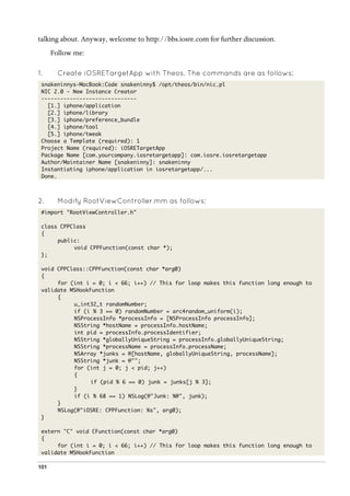 101
talking about. Anyway, welcome to http://bbs.iosre.com for further discussion.
Follow me:
1.   Create iOSRETargetApp with Theos. The commands are as follows:
snakeninnys-MacBook:Code snakeninny$ /opt/theos/bin/nic.pl
NIC 2.0 - New Instance Creator
------------------------------
[1.] iphone/application
[2.] iphone/library
[3.] iphone/preference_bundle
[4.] iphone/tool
[5.] iphone/tweak
Choose a Template (required): 1
Project Name (required): iOSRETargetApp
Package Name [com.yourcompany.iosretargetapp]: com.iosre.iosretargetapp
Author/Maintainer Name [snakeninny]: snakeninny
Instantiating iphone/application in iosretargetapp/...
Done.
2.   Modify RootViewController.mm as follows:
#import "RootViewController.h"
class CPPClass
{
public:
void CPPFunction(const char *);
};
void CPPClass::CPPFunction(const char *arg0)
{
for (int i = 0; i < 66; i++) // This for loop makes this function long enough to
validate MSHookFunction
{
u_int32_t randomNumber;
if (i % 3 == 0) randomNumber = arc4random_uniform(i);
NSProcessInfo *processInfo = [NSProcessInfo processInfo];
NSString *hostName = processInfo.hostName;
int pid = processInfo.processIdentifier;
NSString *globallyUniqueString = processInfo.globallyUniqueString;
NSString *processName = processInfo.processName;
NSArray *junks = @[hostName, globallyUniqueString, processName];
NSString *junk = @"";
for (int j = 0; j < pid; j++)
{
if (pid % 6 == 0) junk = junks[j % 3];
}
if (i % 68 == 1) NSLog(@"Junk: %@", junk);
}
NSLog(@"iOSRE: CPPFunction: %s", arg0);
}
extern "C" void CFunction(const char *arg0)
{
for (int i = 0; i < 66; i++) // This for loop makes this function long enough to
validate MSHookFunction
 