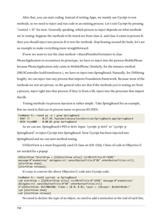 112
After that, you can start coding. Instead of writing Apps, we mainly use Cycript to test
methods, so we need to inject and run code in an existing process. Let’s exit Cycript by pressing
“control + D” for now. Generally speaking, which process to inject depends on what methods
we’re testing: Suppose the methods to be tested are from class A, and class A exists in process B,
then you should inject into process B to test the methods. Stop beating around the bush, let’s see
an example to make everything more straightforward.
If now we want to test the class method +sharedNumberFormatter in class
PhoneApplication to reconstruct its prototype, we have to inject into the process MobilePhone
because PhoneApplication only exists in MobilePhone; Similarly, for the instance method
[SBUIController lockFromSource:], we have to inject into SpringBoard; Naturally, for [NSString
length], we can inject into any process that imports Foundation.framework. Because most of the
methods we test are private, so the general rules are that if the methods you’re testing are from
a process, inject right into that process; If they’re from a lib, inject into the processes that import
this lib.
Testing methods via process injection is rather simple. Take SpringBoard for an example,
first we need to find out its process name or process ID (PID):
FunMaker-5:~ root# ps -e | grep SpringBoard
4567 ?? 0:27.45 /System/Library/CoreServices/SpringBoard.app/SpringBoard
4634 ttys000 0:00.01 grep SpringBoard
As we can see, SpringBoard’s PID is 4634. Input “cycript -p 4634” or “cycript -p
SpringBoard” to inject Cycript into SpringBoard. Now Cycript has been injected into
SpringBoard and we can start method testing.
UIAlertView is a most frequently used UI class on iOS. Only 3 lines of code in Objective-C
are needed for a popup:
UIAlertView *alertView = [[UIAlertView alloc] initWithTitle:@"iOSRE"
message:@"snakeninny" delegate:nil cancelButtonTitle:@"OK" otherButtonTitles:nil];
[alertView show];
[alertView release];
It’s easy to convert the above Objective-C code into Cycript code:
FunMaker-5:~ root# cycript -p SpringBoard
cy# alertView = [[UIAlertView alloc] initWithTitle:@"iOSRE" message:@"snakeninny"
delegate:nil cancelButtonTitle:@"OK" otherButtonTitles:nil]
#"<UIAlertView: 0x1700e580; frame = (0 0; 0 0); layer = <CALayer: 0x164146c0>>"
cy# [alertView show]
cy# [alertView release]
No need to declare the type of an object, no need to add a semicolon at the end of each line,
 