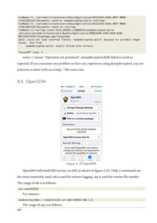 137
FunMaker-5: /var/mobile/Containers/Data/Application/D41C4343-63AA-4BFF-904B-
2146128611EE/Documents root# mv dumpdecrypted.dylib /var/tmp/
FunMaker-5: /var/mobile/Containers/Data/Application/D41C4343-63AA-4BFF-904B-
2146128611EE/Documents root# cd /var/tmp
FunMaker-5:/var/tmp root# DYLD_INSERT_LIBRARIES=dumpdecrypted.dylib
/private/var/mobile/Containers/Bundle/Application/03B61840-2349-4559-B28E-
0E2C6541F879/TargetApp.app/TargetApp
dyld: could not load inserted library ‘dumpdecrypted.dylib’ because no suitable image
found. Did find:
dumpdecrypted.dylib: stat() failed with errno=1
Trace/BPT trap: 5
errno=1 means “Operation not permitted”, dumpdecrypted.dylib failed to work as
expected. If you encounter any problem or have any experience using dumpdecrypted, you are
welcome to share with us at http://bbs.iosre.com.
4.5   OpenSSH
  
Figure 4- 23 OpenSSH
OpenSSH will install SSH service on iOS (as shown in figure 4-23). Only 2 commands are
the most commonly used: ssh is used for remote logging, scp is used for remote file transfer.
The usage of ssh is as follows:
ssh user@iOSIP
For instance:
snakeninnysiMac:~ snakeninny$ ssh mobile@192.168.1.6
The usage of scp is as follows:
 
