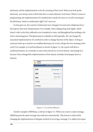 146
dictionary and the implementation to be the meaning of that word. When you look up the
dictionary, you always want to find what does a certain abstruse word mean. When it comes to
programming, the implementation of a method does exactly the same as a word’s meaning in
the dictionary. Easier to understand, right? Lets’ move on.
As time goes on, the contents of dictionary have changed a lot and some old phrases have
been given some new interpretations. For example, when talking along with Apple, which
doesn’t refer to the fruit, jailbreak is not considered a crime, and SpringBoard has nothing to do
with a swimming pool. This phenomenon embodies in iOS especially. We can change the
associated implementation of a method in order to change function of the object. As long as
someone looks up a word in our modified dictionary, he or she will get the new meaning of the
word. For example, in LowPowerBanner as shown in figure 5-2, the system will show a
notification banner as a reminder to users when the device is in low battery. Interesting? It is
because I have changed the implementation of low battery reminder from popup alerts to
banners.
  
Figure 5- 2 LowPowerBanner
Another example is SMSNinja, as shown in figure 5-3. When you receive a spam message,
SMSNinja puts the spam message into trash box automatically. This feature is achieved by
changing the implementation of delegate method of receiving a message; I’ve added extra spam
 