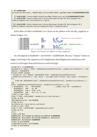215
[ 0] 0x0008e000
/private/var/db/stash/_.29LMeZ/Applications/MobileMail.app/MobileMail(0x0000000000092000
)
[ 1] 0x00393000 /Library/MobileSubstrate/MobileSubstrate.dylib(0x0000000000393000)
[ 2] 0x06db3000 /Users/snakeninny/Library/Developer/Xcode/iOS DeviceSupport/8.1
(12B411)/Symbols/usr/lib/libarchive.2.dylib
……
[ 45] 0x06db3000 /Users/snakeninny/Library/Developer/Xcode/iOS DeviceSupport/8.1
(12B411)/Symbols/System/Library/Frameworks/UIKit.framework/UIKit
……
ASLR offset of UIKit is 0x6db3000. Let’s check out the address of the 4th objc_msgSend, as
shown in figure 6-25.
  
Figure 6-25 Check out address of objc_msgSend
Set a breakpoint at 0x6db3000 + 0x2501F6F8 = 0x2BDD26F8, then tap “compose” button to
trigger it and inspect the arguments of [[UIApplication sharedApplication] sendAction:[self
action] to:[self target] from:self forEvent:eventFromArg2]:
(lldb) br s -a 0x2BDD26F8
Breakpoint 4: where = UIKit`-[UIBarButtonItem(UIInternal) _sendAction:withEvent:] + 116,
address = 0x2bdd26f8
Process 44785 stopped
* thread #1: tid = 0xaef1, 0x2bdd26f8 UIKit`-[UIBarButtonItem(UIInternal)
_sendAction:withEvent:] + 116, queue = ‘com.apple.main-thread, stop reason = breakpoint
4.1
frame #0: 0x2bdd26f8 UIKit`-[UIBarButtonItem(UIInternal) _sendAction:withEvent:] +
116
UIKit`-[UIBarButtonItem(UIInternal) _sendAction:withEvent:] + 116:
-> 0x2bdd26f8: blx 0x2c3539f8 ; symbol stub for: roundf$shim
0x2bdd26fc: add sp, #8
0x2bdd26fe: pop.w {r10, r11}
0x2bdd2702: pop {r4, r5, r7, pc}
(lldb) p (char *)$r1
(char *) $48 = 0x2c3de501 "sendAction:to:from:forEvent:"
(lldb) po $r0
<MailAppController: 0x176a8820>
(lldb) po $r2
[no Objective-C description available]
(lldb) p (char *)$r2
(char *) $51 = 0x2d763308 "composeButtonClicked:"
(lldb) po $r3
<nil>
(lldb) x/10 $sp
0x00391198: 0x1776d640 0x176a8ce0 0x1760f5e0 0x00000000
0x003911a8: 0x2c4140f2 0x1776ff50 0x003911cc 0x2bc6ec2b
0x003911b8: 0x176a8ce0 0x00000001
(lldb) po 0x1776d640
<ComposeButtonItem: 0x1776d640>
(lldb) po 0x176a8ce0
 