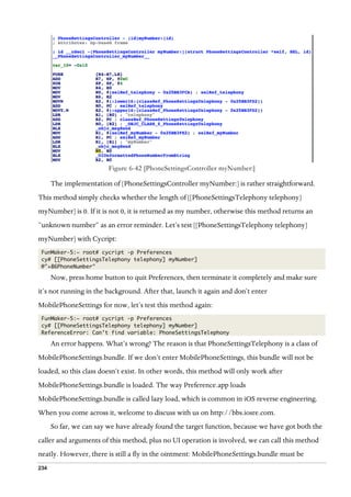 234
  
Figure 6-42 [PhoneSettingsController myNumber:]
The implementation of [PhoneSettingsController myNumber:] is rather straightforward.
This method simply checks whether the length of [[PhoneSettingsTelephony telephony]
myNumber] is 0. If it is not 0, it is returned as my number, otherwise this method returns an
“unknown number” as an error reminder. Let’s test [[PhoneSettingsTelephony telephony]
myNumber] with Cycript:
FunMaker-5:~ root# cycript -p Preferences
cy# [[PhoneSettingsTelephony telephony] myNumber]
@"+86PhoneNumber"
Now, press home button to quit Preferences, then terminate it completely and make sure
it’s not running in the background. After that, launch it again and don’t enter
MobilePhoneSettings for now, let’s test this method again:
FunMaker-5:~ root# cycript -p Preferences
cy# [[PhoneSettingsTelephony telephony] myNumber]
ReferenceError: Can’t find variable: PhoneSettingsTelephony
An error happens. What’s wrong? The reason is that PhoneSettingsTelephony is a class of
MobilePhoneSettings.bundle. If we don’t enter MobilePhoneSettings, this bundle will not be
loaded, so this class doesn’t exist. In other words, this method will only work after
MobilePhoneSettings.bundle is loaded. The way Preference.app loads
MobilePhoneSettings.bundle is called lazy load, which is common in iOS reverse engineering.
When you come across it, welcome to discuss with us on http://bbs.iosre.com.
So far, we can say we have already found the target function, because we have got both the
caller and arguments of this method, plus no UI operation is involved, we can call this method
neatly. However, there is still a fly in the ointment: MobilePhoneSettings.bundle must be
 