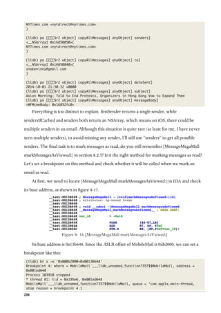 294
NYTimes.com <nytdirect@nytimes.com>
)
(lldb) po [[[[$r2 object] copyAllMessages] anyObject] senders]
<__NSArrayI 0x16850850>(
NYTimes.com <nytdirect@nytimes.com>
)
(lldb) po [[[[$r2 object] copyAllMessages] anyObject] to]
<__NSArrayI 0x16850840>(
snakeninny@gmail.com
)
(lldb) po [[[[$r2 object] copyAllMessages] anyObject] dateSent]
2014-10-01 21:30:32 +0000
(lldb) po [[[[$r2 object] copyAllMessages] anyObject] subject]
Asian Morning: Told to End Protests, Organizers in Hong Kong Vow to Expand Them
(lldb) po [[[[$r2 object] copyAllMessages] anyObject] messageBody]
<MFMimeBody: 0x16852fc0>
Everything is too distinct to explain. firstSender returns a single sender, while
sendersIfCached and senders both return an NSArray, which means on iOS, there could be
multiple senders in an email. Although this situation is quite rare (at least for me, I have never
seen multiple senders), to avoid missing any sender, I’ll still use “senders” to get all possible
senders. The final task is to mark messages as read; do you still remember [MessageMegaMall
markMessagesAsViewed:] in section 8.2.5? Is it the right method for marking messages as read?
Let’s set a breakpoint on this method and check whether it will be called when we mark an
email as read.
At first, we need to locate [MessageMegaMall markMessagesAsViewed:] in IDA and check
its base address, as shown in figure 8-17.
  
Figure 8- 16 [MessageMegaMall markMessagesAsViewed:]
Its base address is 0x13b648. Since the ASLR offset of MobileMail is 0xb2000, we can set a
breakpoint like this:
(lldb) br s -a ‘0x000b2000+0x0013B648’
Breakpoint 4: where = MobileMail`___lldb_unnamed_function7357$$MobileMail, address =
0x001ed648
Process 103910 stopped
* thread #1: tid = 0x195e6, 0x001ed648
MobileMail`___lldb_unnamed_function7357$$MobileMail, queue = ‘com.apple.main-thread,
stop reason = breakpoint 4.1
 