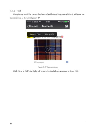 337
9.4.5 Test
Compile and install the tweak, then launch WeChat and long press a Sight, it will show our
custom menu, as shown in figure 9-29.
Figure 9-29 Custom menu
Click “Save to Disk”, the Sight will be saved to local album, as shown in figure 9-30.
 