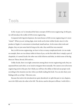 40
Tools
In the 1st part, we’ve introduced the basic concepts of iOS reverse engineering. In this part,
we will introduce the toolkit of iOS reverse engineering.
Compared with App development, the main feature of iOS reverse engineering is it’s more
“mixed”. When you are writing Apps, most work can be done within Xcode, since it is the
product of Apple, it’s convenient to download, install and use. As for some other tools and
plugins, they are just some kind of icing on the cake, thus useful but non-essential.
But, in iOS reverse engineering, we have to face so many complicated tools. Let me make
an example, there are two dinner tables in front of you, on the first table there’s simply a pair of
chopsticks, it’s named Xcode; the other one is full of knives and forks, in which some of the big
shots are Theos, Reveal, IDA and etc…
Unlike Xcode, there is no tight connection among those reverse engineering tools; they are
separated from each other, so we need to integrate them manually. We cannot cover all reverse
engineering tools in this part, but I think you will have the ability to find and use proper tools
according to the situation you face when you finish reading this book. You can also share your
findings with us on http://bbs.iosre.com.
Because the tools to be introduced are quite disordered, we split this part to two chapters,
one is for OSX tools, the other is for iOS. The device used in this part is iPhone 5 with iOS 8.1.
II  
 