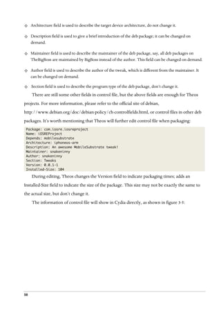 58
²   Architecture field is used to describe the target device architecture, do not change it.
²   Description field is used to give a brief introduction of the deb package; it can be changed on
demand.
²   Maintainer field is used to describe the maintainer of the deb package, say, all deb packages on
TheBigBoss are maintained by BigBoss instead of the author. This field can be changed on demand.
²   Author field is used to describe the author of the tweak, which is different from the maintainer. It
can be changed on demand.
²   Section field is used to describe the program type of the deb package, don’t change it.
There are still some other fields in control file, but the above fields are enough for Theos
projects. For more information, please refer to the official site of debian,
http://www.debian.org/doc/debian-policy/ch-controlfields.html, or control files in other deb
packages. It’s worth mentioning that Theos will further edit control file when packaging:
Package: com.iosre.iosreproject
Name: iOSREProject
Depends: mobilesubstrate
Architecture: iphoneos-arm
Description: An awesome MobileSubstrate tweak!
Maintainer: snakeninny
Author: snakeninny
Section: Tweaks
Version: 0.0.1-1
Installed-Size: 104
During editing, Theos changes the Version field to indicate packaging times; adds an
Installed-Size field to indicate the size of the package. This size may not be exactly the same to
the actual size, but don’t change it.
The information of control file will show in Cydia directly, as shown in figure 3-5:
 