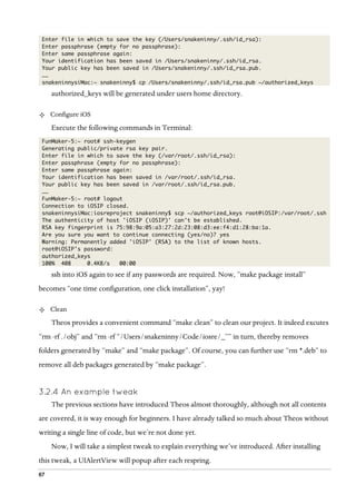 67
Enter file in which to save the key (/Users/snakeninny/.ssh/id_rsa):
Enter passphrase (empty for no passphrase):
Enter same passphrase again:
Your identification has been saved in /Users/snakeninny/.ssh/id_rsa.
Your public key has been saved in /Users/snakeninny/.ssh/id_rsa.pub.
……
snakeninnysiMac:~ snakeninny$ cp /Users/snakeninny/.ssh/id_rsa.pub ~/authorized_keys
authorized_keys will be generated under users home directory.
²   Configure iOS
Execute the following commands in Terminal:
FunMaker-5:~ root# ssh-keygen
Generating public/private rsa key pair.
Enter file in which to save the key (/var/root/.ssh/id_rsa):
Enter passphrase (empty for no passphrase):
Enter same passphrase again:
Your identification has been saved in /var/root/.ssh/id_rsa.
Your public key has been saved in /var/root/.ssh/id_rsa.pub.
……
FunMaker-5:~ root# logout
Connection to iOSIP closed.
snakeninnysiMac:iosreproject snakeninny$ scp ~/authorized_keys root@iOSIP:/var/root/.ssh
The authenticity of host 'iOSIP (iOSIP)' can't be established.
RSA key fingerprint is 75:98:9a:05:a3:27:2d:23:08:d3:ee:f4:d1:28:ba:1a.
Are you sure you want to continue connecting (yes/no)? yes
Warning: Permanently added 'iOSIP' (RSA) to the list of known hosts.
root@iOSIP's password:
authorized_keys
100% 408 0.4KB/s 00:00
ssh into iOS again to see if any passwords are required. Now, “make package install”
becomes “one time configuration, one click installation”, yay!
²   Clean
Theos provides a convenient command “make clean” to clean our project. It indeed excutes
“rm -rf ./obj” and “rm -rf “/Users/snakeninny/Code/iosre/_”” in turn, thereby removes
folders generated by “make” and “make package”. Of course, you can further use “rm *.deb” to
remove all deb packages generated by “make package”.
3.2.4  An example tweak
The previous sections have introduced Theos almost thoroughly, although not all contents
are covered, it is way enough for beginners. I have already talked so much about Theos without
writing a single line of code, but we’re not done yet.
Now, I will take a simplest tweak to explain everything we’ve introduced. After installing
this tweak, a UIAlertView will popup after each respring.
 