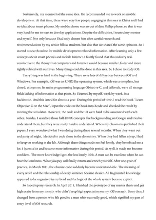 3
Fortunately, my mentor had the same idea. He recommended me to work on mobile
development. At that time, there were very few people engaging in this area in China and I had
no idea about smart phones. My mobile phone was an out of date Philips phone, so that it was
very hard for me to start to develop applications. Despite the difficulties, I trusted my mentor
and myself. Not only because I had only chosen him after careful research and
recommendations by my senior fellow students, but also that we shared the same opinions. So I
started to search online for mobile development related information. After learning only a few
concepts about smart phones and mobile Internet, I faintly found that this industry was
conductive to the theory that computers and Internet would become smaller, faster and more
tightly related with our lives. Many things could be done in this area. So I chose to study iOS.
Everything was hard in the beginning. There were lots of differences between iOS and
Windows. For example, iOS was an UNIX-like operating system, which was a complete, but
closed, ecosystem. Its main programming language Objective-C, and jailbreak, were all strange
fields lacking of information at that point. So I learned by myself, week by week, in a
hackintosh. And this lasted for almost a year. During this period of time, I read the book “Learn
Objective-C on the Mac”, input the code on the book into Xcode and checked the result by
running the simulator. However, the code and the UI were hard to be associated with each
other. Besides, I searched those half-UNIX concepts like backgrounding on Google and tried to
understand them, but they were really hard to understand. When my classmates published their
papers, I even wondered what I was doing during these several months. When they went out
and party all night, I decided to code alone in the dormitory. When they had fallen asleep, I had
to keep on working in the lab. Although these things made me feel lonely, they benefitted me a
lot. I learnt a lot and became more informative during this period. As well, it made me become
confident. The more knowledge I got, the less lonely I felt. A man can be excellent when he can
bear the loneliness. What you pay will finally return and enrich yourself. After one-year of
practice, in March 2011, the obscure code suddenly became understandable. The meaning of
every word and the relationship of every sentence became clearer. All fragmented knowledge
appeared to be organized in my head and the logic of the whole system became explicit.
So I sped up my research. In April 2011, I finished the prototype of my master thesis and got
high praise from my mentor who didn’t keep high expectation on my iOS research. Since then, I
changed from a person who felt good to a man who was really good, which signified my pass of
entry level of iOS research.
 