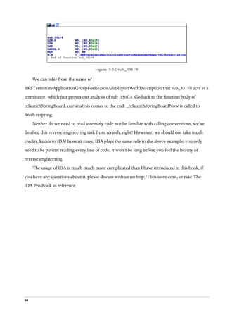 94
Figure 3-52 sub_351F8
We can infer from the name of
BKSTerminateApplicationGroupForReasonAndReportWithDescription that sub_351F8 acts as a
terminator, which just proves our analysis of sub_350C4. Go back to the function body of
relaunchSpringBoard, our analysis comes to the end: _relaunchSpringBoardNow is called to
finish respring.
Neither do we need to read assembly code nor be familiar with calling conventions, we’ve
finished this reverse engineering task from scratch, right? However, we should not take much
credits, kudos to IDA! In most cases, IDA plays the same role to the above example; you only
need to be patient reading every line of code, it won’t be long before you feel the beauty of
reverse engineering.
The usage of IDA is much much more complicated than I have introduced in this book, if
you have any questions about it, please discuss with us on http://bbs.iosre.com, or take The
IDA Pro Book as reference.
 