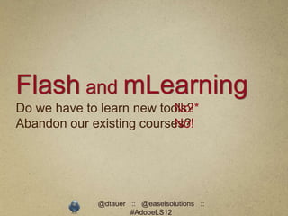 Flash and mLearning
Do we have to learn new tools?
                           No!*
Abandon our existing courses?
                           No!




             @dtauer :: @easelsolutions ::
                     #AdobeLS12
 